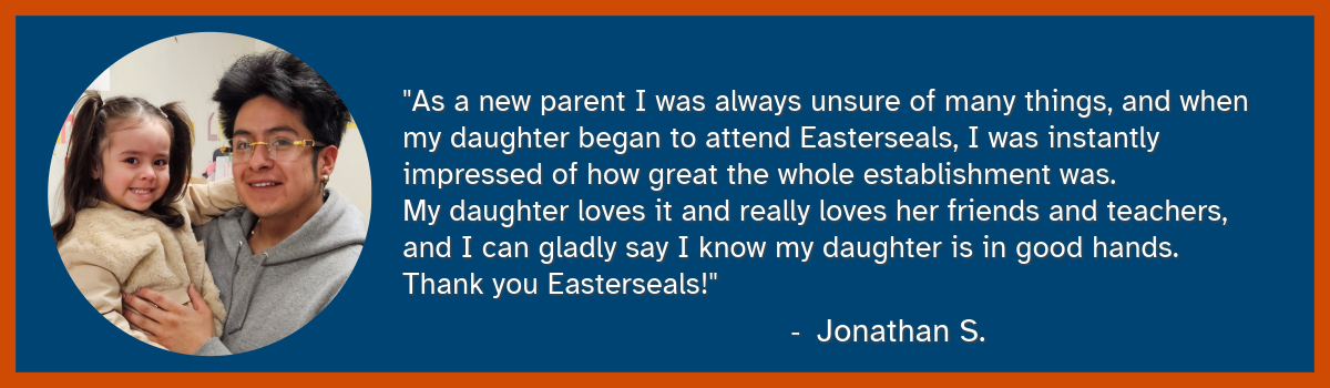 An image of a man and his daughter smiling. The quote reads: "As a new parent I was always unsure of many things, and when my daughter began to attend Easterseals, I was instantly impressed of how great the whole establishment was. My daughter loves it and really loves her friends and teachers, and I can gladly say I know my daughter is in good hands. Thank you Easterseals!" - Jonathan S.