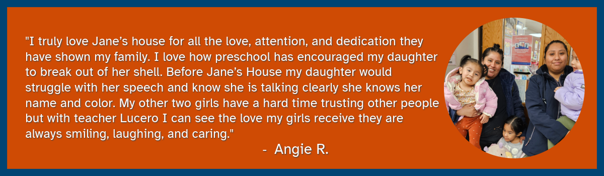 An image of a smiling family. The quote reads: "I truly love Jane’s house for all the love, attention, and dedication they have shown my family. I love how preschool has encouraged my daughter to break out of her shell. Before Jane’s House my daughter would struggle with her speech and know she is talking clearly she knows her name and color. My other two girls have a hard time trusting other people but with teacher Lucero I can see the love my girls receive they are always smiling, laughing, and caring." - Angie S.